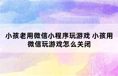 小孩老用微信小程序玩游戏 小孩用微信玩游戏怎么关闭